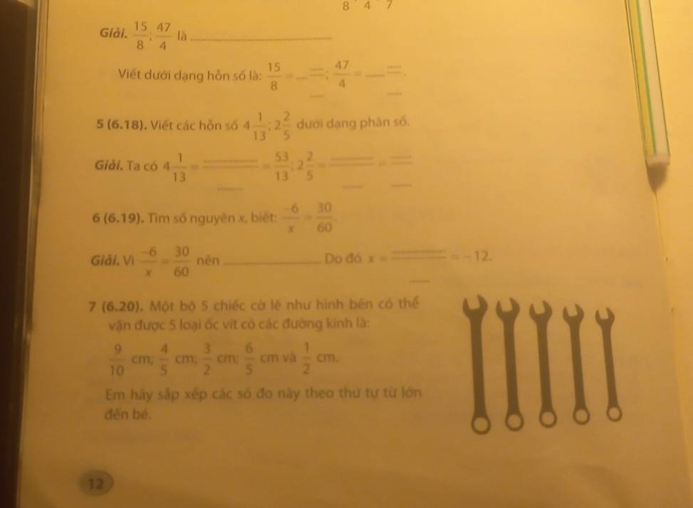 847 
Giải.  15/8 ;  47/4  là_ 
_ 
Viết dưới dạng hỗn số là:  15/8 =... =47= _
5(6.18). Viết các hỗn số 4 1/13 :2 2/5  dưới dạng phân số. 
_ 
_ 
_ 
Giải. Ta có 4 1/13 = = 53/13 ; 2 2/5 =frac _ _ =frac _ _ 
6(6.19). Tìm số nguyên x, biét:  (-6)/x = 30/60 . 
Giải. Vì  (-6)/x = 30/60  nèn _Do đó x=frac _ _ =-12. 
7 (6,20). Một bộ 5 chiếc cờ lè như hình bên có thể 
vận được 5 loại ốc vít có các đường kinh là:
 9/10  cm;  4/5  cm;  3/2  cm;  6/5 cm và  1/2 cm. 
Em hãy sắp xép các số đo này theo thứ tự từ lớn 
đěn bé. 
12