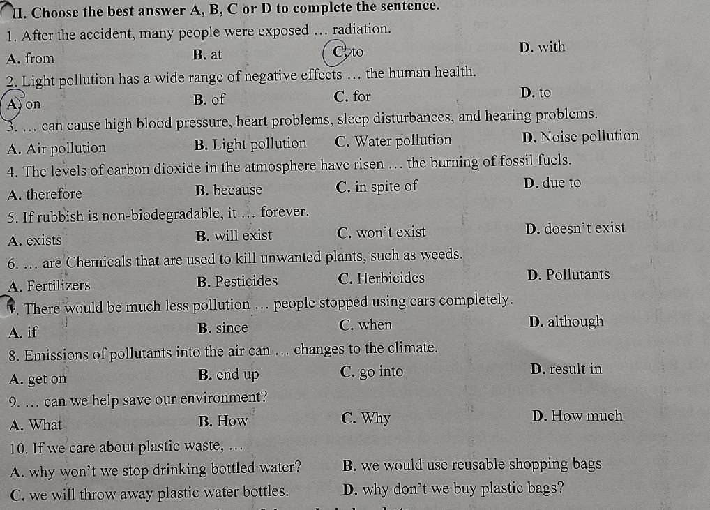 Choose the best answer A, B, C or D to complete the sentence.
1. After the accident, many people were exposed … radiation.
A. from B. at Co to
D. with
2. Light pollution has a wide range of negative effects … the human health.
Ay on B. of C. for
D. to
3. ... can cause high blood pressure, heart problems, sleep disturbances, and hearing problems.
A. Air pollution B. Light pollution C. Water pollution D. Noise pollution
4. The levels of carbon dioxide in the atmosphere have risen …. the burning of fossil fuels.
A. therefore B. because C. in spite of
D. due to
5. If rubbish is non-biodegradable, it ... forever.
A. exists B. will exist C. won’t exist D. doesn’t exist
6. … are Chemicals that are used to kill unwanted plants, such as weeds.
A. Fertilizers B. Pesticides C. Herbicides D. Pollutants
. There would be much less pollution .. people stopped using cars completely.
A. if B. since C. when D. although
8. Emissions of pollutants into the air can ... changes to the climate.
A. get on B. end up C. go into
D. result in
9. . can we help save our environment?
A. What B. How C. Why D. How much
10. If we care about plastic waste, …
A. why won’t we stop drinking bottled water? B. we would use reusable shopping bags
C. we will throw away plastic water bottles. D. why don't we buy plastic bags?