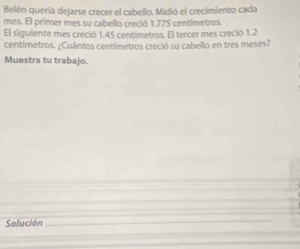 Belén quería dejarse crecer el cabello. Midió el crecimiento cada 
mes. El primer mes su cabello creció 1.775 centímetros. 
El siguiente mes creció 1.45 centímetros. El tercer mes creció 1.2
centímetros. ¿Cuántos centímetros creció su cabello en tres meses? 
Muestra tu trabajo. 
Solución__ 
_ 
_ 
_