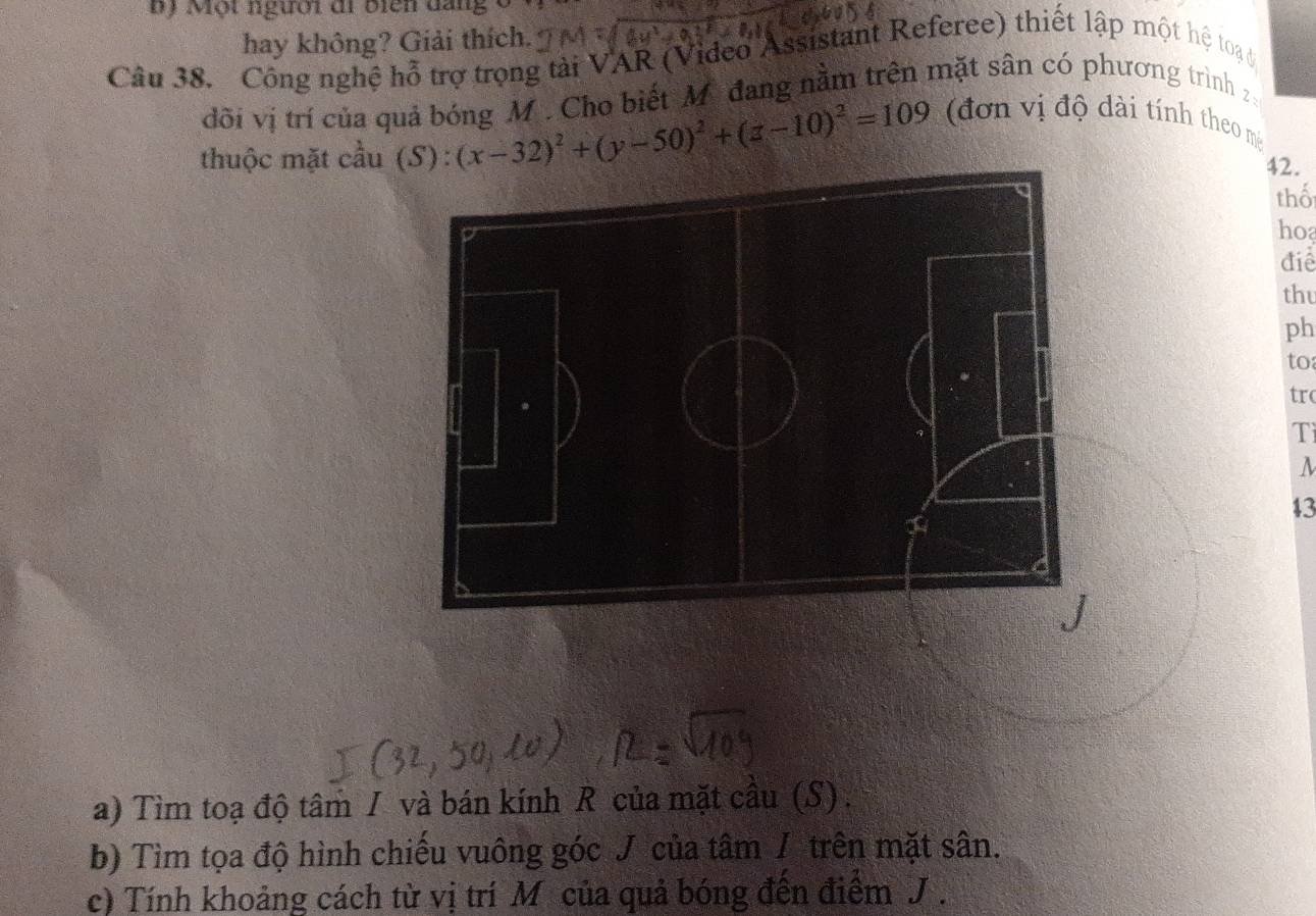 ộ Một người đi biển đang v 
hay không? Giải thích. 
Câu 38. Công nghệ hỗ trợ trọng tài VAR (Video Assistant Referee) thiết lập một hệ toạ 
đõi vị trí của quả bóng M. Cho biết M đang nằm trên mặt sân có phương trình 
thuộc mặt cầu ): (x-32)^2+(y-50)^2+(z-10)^2=109 (đơn vị độ dài tính theo m
42. 
thổ 
ho 
điể 
thu 
ph 
to 
trc 
Tì 
43 
a) Tìm toạ độ tâm I và bán kính R của mặt cầu (S) . 
b) Tìm tọa độ hình chiếu vuông góc J của tâm / trên mặt sân. 
c) Tính khoảng cách từ vị trí M của quả bóng đến điểm J.