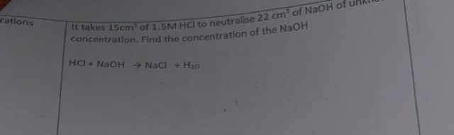 rations It takes 15cm^3 of 1.5M HCI to neutralise 22cm^3 of NaOH of unkh 
concentration. Find the concentration of the NaOH
HCl+NaOHto NaCl+H_20