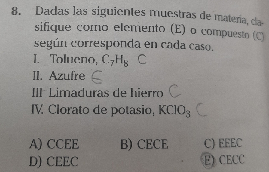 Dadas las siguientes muestras de materia, cla-
sifique como elemento (E) o compuesto (C)
según corresponda en cada caso.
I. Tolueno, C_7H_8
II. Azufre
III Limaduras de hierro
IV. Clorato de potasio, I (ClO_3
A) CCEE B) CECE C) EEEC
D) CEEC E) CECC