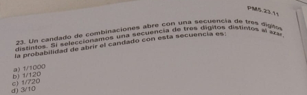 PM5.23.11
23. Un candado de combinaciones abre con una secuencia de tres digite
distintos. Si seleccionamos una secuencia de tres digitos distintos al azár
la probabilidad de abrir el candado con esta secuencia es:
c) 1/720 b) 1/120 a) 1/1000
d) 3/10