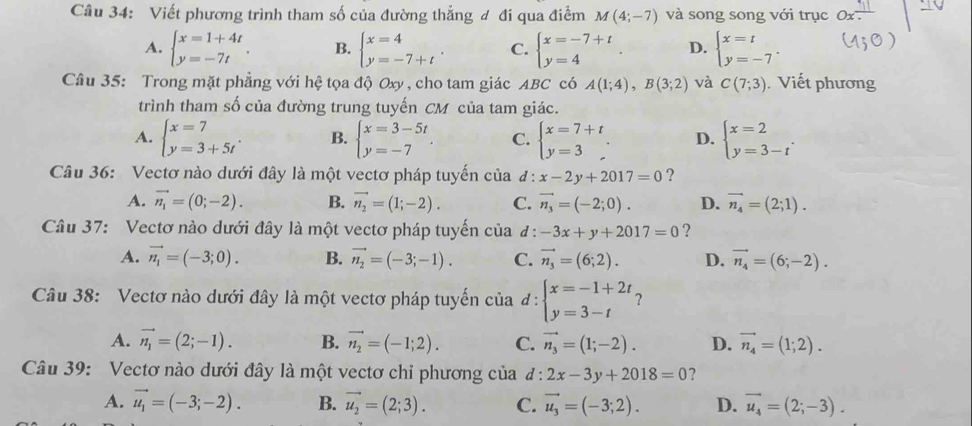 Viết phương trình tham số của đường thẳng đ đi qua điểm M(4;-7) và song song với trục
A. beginarrayl x=1+4t y=-7tendarray. . B. beginarrayl x=4 y=-7+tendarray. . C. beginarrayl x=-7+t y=4endarray. D. beginarrayl x=t y=-7endarray. .
Câu 35: Trong mặt phẳng với hệ tọa độ Oxy , cho tam giác ABC có A(1;4),B(3;2) và C(7;3). Viết phương
trình tham số của đường trung tuyến CM của tam giác.
A. beginarrayl x=7 y=3+5tendarray. . B. beginarrayl x=3-5t y=-7endarray. . C. beginarrayl x=7+t y=3endarray. . D. beginarrayl x=2 y=3-tendarray. .
Câu 36: Vectơ nào dưới đây là một vectơ pháp tuyến của d : x-2y+2017=0 ?
A. vector n_1=(0;-2). B. vector n_2=(1;-2). C. vector n_3=(-2;0). D. vector n_4=(2;1).
Câu 37: Vectơ nào dưới đây là một vectơ pháp tuyến của đ : -3x+y+2017=0 ?
A. vector n_1=(-3;0). B. vector n_2=(-3;-1). C. vector n_3=(6;2). D. vector n_4=(6;-2).
Câu 38: Vectơ nào dưới đây là một vectơ pháp tuyến của đ : beginarrayl x=-1+2t y=3-tendarray. ?
A. vector n_1=(2;-1). B. vector n_2=(-1;2). C. vector n_3=(1;-2). D. vector n_4=(1;2).
Câu 39: Vectơ nào dưới đây là một vectơ chỉ phương của đ : 2x-3y+2018=0 ?
A. vector u_1=(-3;-2). B. vector u_2=(2;3). C. vector u_3=(-3;2). D. vector u_4=(2;-3).