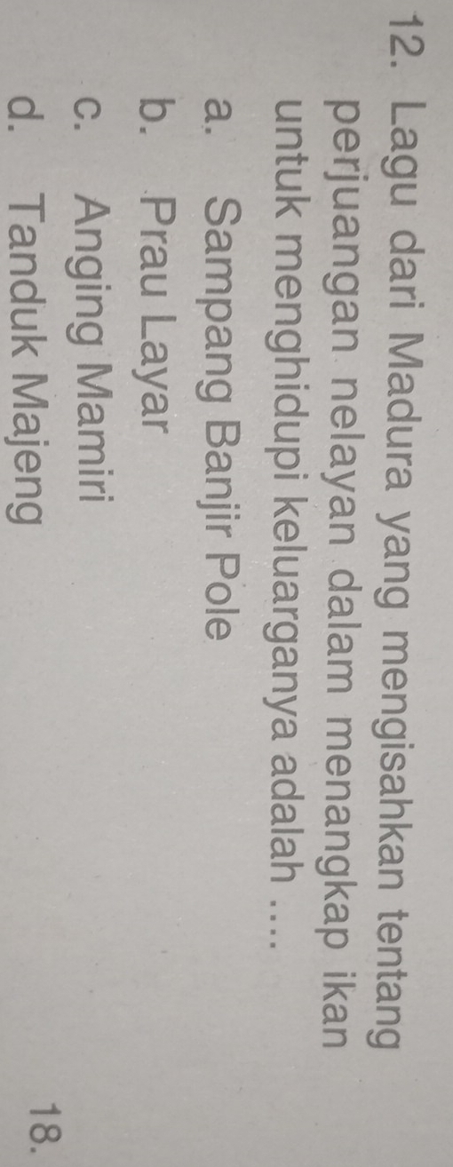 Lagu dari Madura yang mengisahkan tentang
perjuangan nelayan dalam menangkap ikan
untuk menghidupi keluarganya adalah ....
a. Sampang Banjir Pole
b. Prau Layar
c. Anging Mamiri
d. Tanduk Majeng
18.