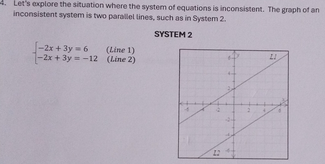 Let’s explore the situation where the system of equations is inconsistent. The graph of an 
inconsistent system is two parallel lines, such as in System 2. 
SYSTEM 2
beginarrayl -2x+3y=6 -2x+3y=-12endarray. (Line 1) 
(Line 2)