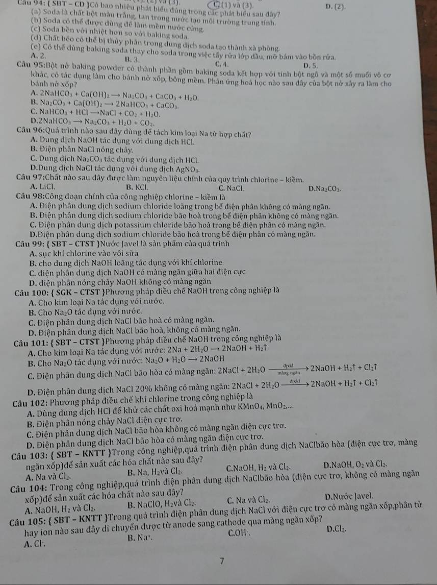 JVH(3) G(1) va(3). D. (2)
Cau 94: ( SBT - CD )Cỏ bao nhiêu phát biểu đúng trong các phát biểu sau đây?
(a) Soda là chất bột màu trắng, tan trong nước tạo môi trường trung tính.
(b) Soda có thể được dùng để làm mềm nước cứng.
(c) Soda bền với nhiệt hơn so với baking soda.
(d) Chất béo có thể bị thủy phần trong dung dịch soda tạo thành xà phòng
(e) Có thế dùng baking soda thay cho soda trong việc tấy rửa lớp đầu, mỡ bám vào bồn rửa.
A. 2. B. 3. C. 4. D. 5.
Cầu 95:Bột nở baking powder có thành phần gồm baking soda kết hợp với tính bột ngô và một số muối vô cơ
khác, có tác dụng làm cho bánh nở xốp, bông mềm. Phản ứng hoá học nào sau đây của bột nở xây ra làm cho
bánh npartial xdelta p
A.
B. 2NaHCO_3+Ca(OH)_2to Na_2CO_3+CaCO_3+H_2O.
Na_2CO_3+Ca(OH)_2to 2NaHCO_3+CaCO_3.
C. NaHCO_3+HClto NaCl+CO_2+H_2O.
D. 2NaHCO_3to Na_2CO_3+H_2O+CO_2.
Câu 96:C Quá trình nào sau đây dùng để tách kim loại Na từ hợp chất?
A. Dung dịch NaOH tác dụng với dung dịch HCl.
B. Điện phân NaCl nóng chảy.
C. Dung dịch Na_2CO_3 3 tác dụng với dung dịch HCl.
D.Dung dịch NaCl tác dụng với dung dịch AgNO_3.
Câu 97:Chất nào sau đây được làm nguyên liệu chính của quy trình chlorine - kiềm.
A. LiCl. B. KCl. C. NaCl. D. Na_2CO_3.
Câu 98:Công đoạn chính của công nghiệp chlorine - kiềm là
A. Điện phân dung dịch sodium chloride loãng trong bể điện phân không có màng ngăn.
B. Điện phân dung dịch sodium chloride bão hoà trong bể điện phân khỗng có màng ngăn.
C. Điện phân dung dịch potassium chloride bão hoà trong bể điện phân có màng ngăn.
D.Điện phân dung dịch sodium chloride bão hoà trong bể điện phân có màng ngăn.
Câu 99: SBT-CTST Nước Javel là sản phẩm của quá trình
A. sục khí chlorine vào vôi sữa
B. cho dung dịch NaOH loãng tác dụng với khí chlorine
C. điện phân dung dịch NaOH có màng ngăn giữa hai điện cực
D. điện phân nóng chảy NaOH không có màng ngăn
Câu 100:  SGK - CTST Phương pháp điều chế NaOH trong công nghiệp là
A. Cho kim loại Na tác dụng với nước.
B. Cho Na₂O tác dụng với nước.
C. Điện phân dung dịch NaCl bão hoà có màng ngăn.
D. Điện phân dung dịch NaCl bão hoà, không có màng ngăn.
Câu 101:  SBT - CTST Phương pháp điều chế NaOH trong công nghiệp là
A. Cho kim loại Na tác dụng với nước: 2Na+2H_2Oto 2NaOH+H_2uparrow
B. Cho Na₂O tác dụng với nước: Na_2O+H_2Oto 2NaOH
C. Điện phân dung dịch NaCl bão hòa có màng ngăn: 2NaCl+2H_2Oxrightarrow d[Ni]2NaOH+H_2uparrow +Cl_2uparrow
D. Điện phân dung dịch NaCl 20% không có màng ngăn: 2NaCl+2H_2Oto Oto 2h2NaOH+H_2uparrow +Cl_2uparrow
Câu 102: Phương pháp điều chế khí chlorine trong công nghiệp là
A. Dùng dung dịch HCl để khử các chất oxi hoá mạnh như KMnO_4,MnO_2,...
B. Điện phân nóng chảy NaCl điện cực trơ.
C. Điện phân dung dịch NaCl bão hòa không có màng ngăn điện cực trơ.
D. Điện phân dung dịch NaCl bão hòa có màng ngăn điện cực trơ.
Câu 103:  ŠBT - KNTT Trong công nghiệp,quá trình điện phân dung dịch NaClbão hòa (điện cực trơ, màng
ngǎn xdelta p) để sản xuất các hóa chất nào sau đây?
A. Na và Cl_2. B. Na, H₂và Cl_2. C.NaOH, H_2 và Cl_2. D.NaOH,O_2vaCl_2.
Câu 104: Trong công nghiệp,quá trình điện phân dung dịch NaClbão hòa (điện cực trơ, không có màng ngăn
<01</tex> o)đế sản xuất các hóa chất nào sau đây?
A. NaOH, H_2 và Cl_2. B. N aClO,H_2v à Cl_2. C. Na và Cl_2. D.Nước Javel.
Câu 1 25: SBT-k KNTT Trong quá trình điện phân dung dịch NaCl với điện cực trơ có màng ngăn xốp,phân tử
hay ion nào sau đây di chuyển được từ anode sang cathode qua màng ngăn xốp?
D.(
A. Cl·. B. Na·. C.OH·. ^
7