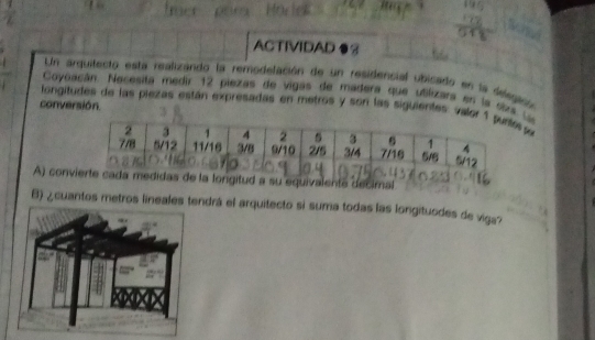 ACTIVIDAD ●3 
Un arquitecto esta realizando la remodelación de un residencial upicado en la desgacón 
Coyoacán. Necesita medir 12 piezas de vigas de mádera que utilizara en la siral 
conversión. 
longitudes de las piezas están expresadas en metros y son las siguientes: val 
A) conigitud a su equivalente decimal 
B) ¿cuantos metros lineales tendrá el arquitecto si suma todas las longituodes de viga?
