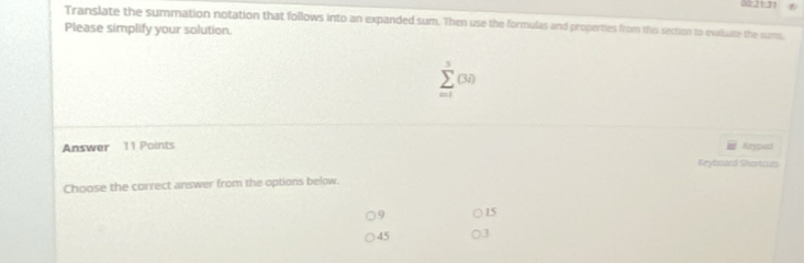 00:21:31
Translate the summation notation that follows into an expanded sum. Then use the formulas and properties from this section to evaluate the suams,
Please simplify your solution.
sumlimits^5(3i)
Answer 11 Points Keypasl
Keyboard Shortcues
Choose the correct answer from the options below.
9 15
45 3