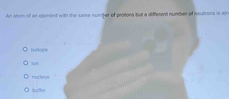 An atom of an element with the same numier of protons but a different number of neutrons is a(n
isotope
ion
nucleus
buffer