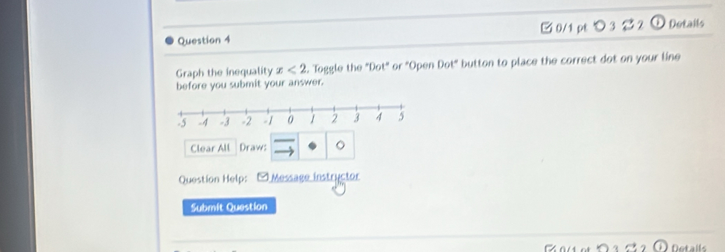 つ3 D Details 
Graph the inequality x<2</tex> . Toggle the "Dot" or "Open Dot" button to place the correct dot on your line 
before you submit your answer. 
Clear All Draw: 。 
Question Help: -Message instructor 
Submit Question 
Details