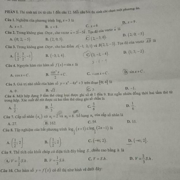 PHÀN L Thí sinh trả lời từ câu 1 đến cầu 12. Mỗi câu bởi thí sinh chí chọn một phương ân.
Câu 1. Nghiệm của phương trình log _2x=3 là x=9.
D.
A. x=5. B. x=8. C. x=6.
Câu 2. Trong không gian Oxyz , cho vecto vector u=2vector i-5vector k. Tọa độ của vecto # là
A. (0;2;-5). B. (2;0;5). C. (2;-5;0). D. (2;0;-5).
Câu 3. Trong không gian Oxyz , cho hai điểm A(-1;2;1) và B(2;1;-3). Tọa độ của vecto overline AB là
A. ( 1/2 ; 3/2 ;-1). B. (-3;1;4). C. (3;-1;-4). D. (1;3;-2).
Câu 4. Nguyên hàm của hàm số f(x)=sin x|sin
A. cos x+C. B.  sin^2x/2 +C. C. -cos x+C. D sin x+C.
Câu 5. Giá trị nhỏ nhất của hàm số y=x^4-4x^2+3 trên đoạn [0;4]
A. 0 . B. sqrt(2). C. 3 . D. -1.
Câu 6. Một hộp đựng 9 tấm thẻ cùng loại được ghi số cừ 1 đến 9. Rút ngẫu nhiên đồng thời hai tấm thẻ từ
trong hộp. Xác suất để rút được cả hai tầm thẻ cùng ghi số chẵn là
A.  1/2 · B.  1/3 . C.  5/6 . D.  1/6 .
Câu 7. Cấp số nhân (u_o) cô u_1=2 và u_2=6. Số bạng u_4 của cấp số nhân là
A. 27. B. 162. C. 54. D. 11.
Câu 8. Tập nghiệm của bắt phương trình log _ 1/2 (x+1)≤ log _ 1/2 (2x-1) là
A. ( 1/2 ;2]. B. ( 1/2 ;2). C. (-∈fty ;2). D. (-∈fty ;2].
Câu 9. Thể tích của khối chóp có diện tích đây bằng S , chiều cao bằng h là
A V= 1/2 Sh. B. V= 1/3 Sh. C. V=Sh. D. V= 2/3 Sh.
Câu 10. Cho hàm số y=f(x) có đồ thị như hình vẽ đưới đây: