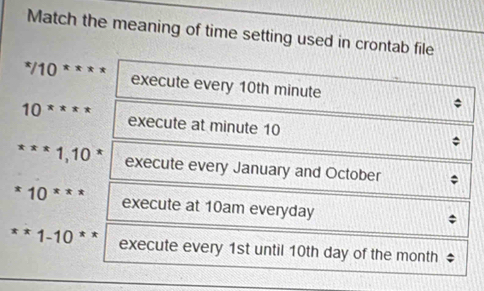 Match the meaning of time setting used in crontab file^*/10^* execute every 10th minute
10^(xxxx) execute at minute 10^*10^*10^* execute every January and October
*10^(***) execute at 10am everyday
**1-10** execute every 1st until 10th day of the month