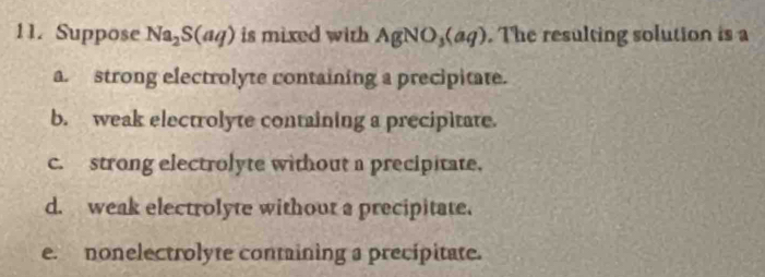 Suppose Na_2S(aq) is mixed with AgNO_3(aq). The resulting solution is a
a. strong electrolyte containing a precipitate.
b. weak electrolyte containing a precipitate.
c. strong electrolyte without a precipitate.
d. weak electrolyte without a precipitate.
e. nonelectrolyte containing a precipitate.