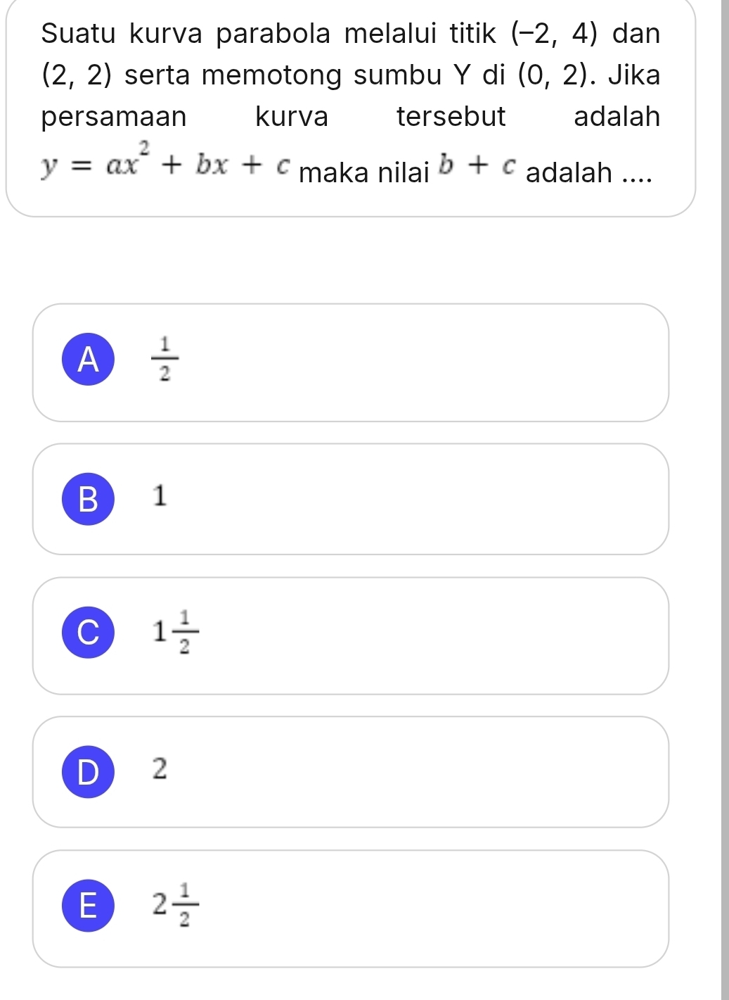 Suatu kurva parabola melalui titik (-2,4) dan
(2,2) serta memotong sumbu Y di (0,2). Jika
persamaan kurva tersebut adalah
y=ax^2+bx+c maka nilai b+c adalah ....
A  1/2 
B ) 1
C 1 1/2 
D ₹2
E 2 1/2 