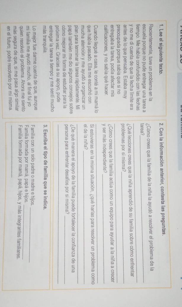 Lee el siguiente texto. 2. Con la información anterior, contesta las preguntas.
Recientemente, tuve un problema en la
escuela porque no pude entregar una tarea a tarea? Cómo crees que la familia de la niña la ayudó a resolver el problema de la
tiempo. Me habia confundido con las fechas_
y no me di cuenta de que la fecha limite era ¿Qué lecciones crees que la niña aprendió de su familia sobre cómo enfrentar
antes de lo que pensaba. Estaba muy problemas por sí misma?_
preocupada porque sabía que si no
_
entregaba la tarea, podía afectar mis ¿Cómo crees que la familia actúa como un equipo para ayudar a la niña a crecer
calificaciones, y no sabia qué hacer. y ser más independiente?_
Cuando llegué a casa, le conté a mi mamá lo
_
que había pasado. Ella me escuchó con Si estuvieras en la misma situación, ¿qué harías para resolver un problema como
mucha atención y me ayudó a organizar un el de la niña?_
plan para terminar la tarea rápidamente. Mi_
papá también me dio algunos consejos sobre ¿De qué manera el apoyo de la familia puede fortalecer la confianza de una
cómo mejorar mi forma de estudiar para la persona para enfrentar desafios por sí misma?_
próxima vez. Gracias a su apoyo, pude_
entregar la tarea a tiempo y me sentí mucho
más tranquila. 3. Escribe el tipo de familia que se indica.
Lo mejor fue darme cuenta de que, aunque
mi familia me ayudó mucho, al final fui yo Familia con un solo padre o madre e hijos_
quien resolvió el problema. Ahora me siento Familia formada por mamá, papá e hijos._
más segura de que, si me pasa algo similar Familia formada por mamá, papá, hijos, y más integrantes familiares.
en el futuro, podré resolverlo por mí misma.
_