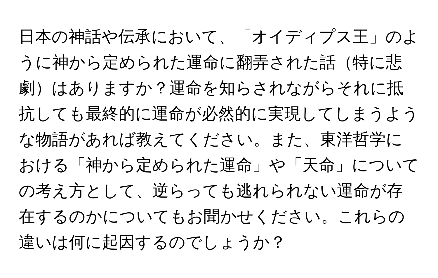 日本の神話や伝承において、「オイディプス王」のように神から定められた運命に翻弄された話特に悲劇はありますか？運命を知らされながらそれに抵抗しても最終的に運命が必然的に実現してしまうような物語があれば教えてください。また、東洋哲学における「神から定められた運命」や「天命」についての考え方として、逆らっても逃れられない運命が存在するのかについてもお聞かせください。これらの違いは何に起因するのでしょうか？