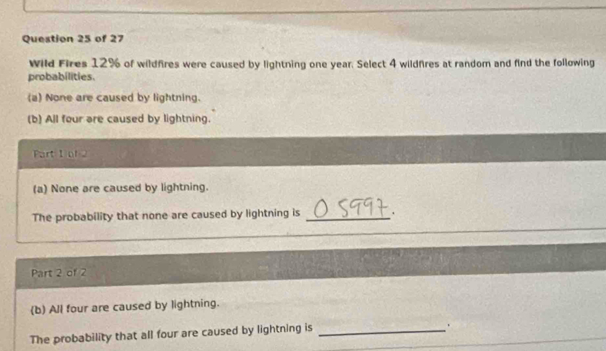 Wild Fires 12% of wildfires were caused by lightning one year. Select 4 wildfires at random and find the following 
probabilities. 
(a) None are caused by lightning. 
(b) All four are caused by lightning. 
Part 1 of 2 
(a) None are caused by lightning. 
The probability that none are caused by lightning is _. 
Part 2 of 2 
(b) All four are caused by lightning. 
The probability that all four are caused by lightning is_ 
.
