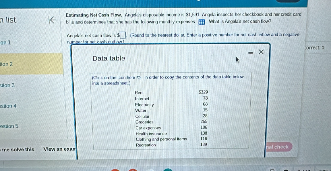 Estimating Net Cash Flow. Angela's disposable income is $1,591. Angela inspects her checkbook and her credit card 
n list bills and determines that she has the following monthly expenses: . What is Angela's net cash flow? 
Angela's net cash flow is $□ (Round to the nearest dollar. Enter a positive number for net cash inflow and a negative 
on 1 number for net cash outflow ) 
:orrect: 0 
Data table 
tion 2 
(Click on the icon here in order to copy the contents of the data table below 
stion 3 into a spreadsheet.) 
Rent $329
Internet 78
stion 4 Electricity 68
Water 15
Cellular 28
Groceries 255
estion 5 Car expenses 138 186
Health insurance 
Clothing and personal items 116
Recreation 
me solve this View an exan 189 nal check