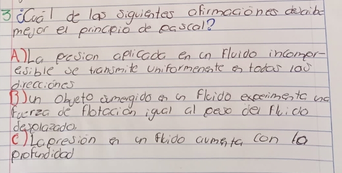 3 (val de las siquientes afirmaciones dcibe 
meor el princpio de eascal? 
Alla pcsion aplicada en in Fluido incomor- 
esible se transmite Uniformenente a todas 1a0 
direcciones 
③Jun Obveto comergido en an flcido excerime, to ad 
furza de flotacion igal al peso dei flido 
devolazado, 
(Laeresion en on flido aumeta con to 
profandidad