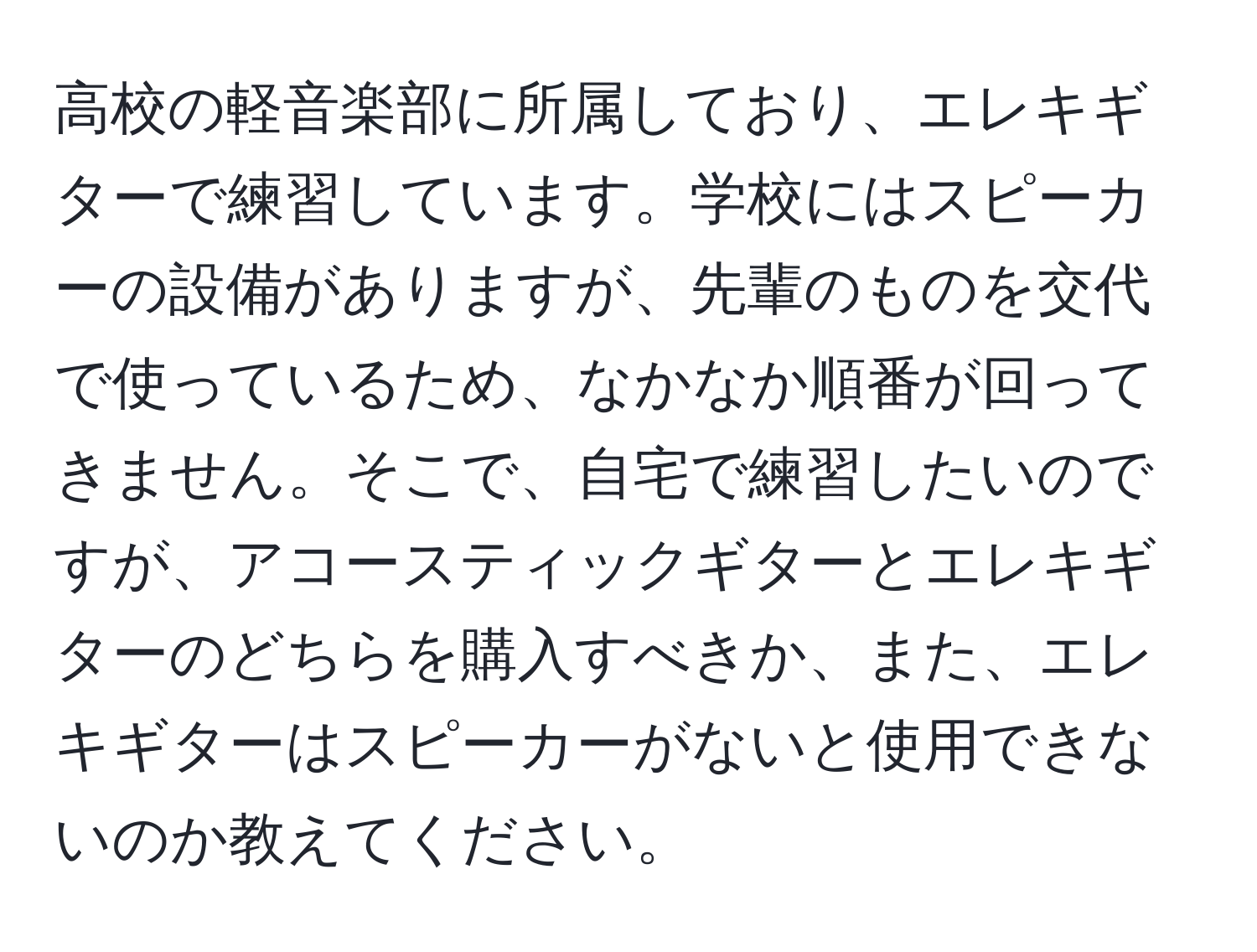 高校の軽音楽部に所属しており、エレキギターで練習しています。学校にはスピーカーの設備がありますが、先輩のものを交代で使っているため、なかなか順番が回ってきません。そこで、自宅で練習したいのですが、アコースティックギターとエレキギターのどちらを購入すべきか、また、エレキギターはスピーカーがないと使用できないのか教えてください。