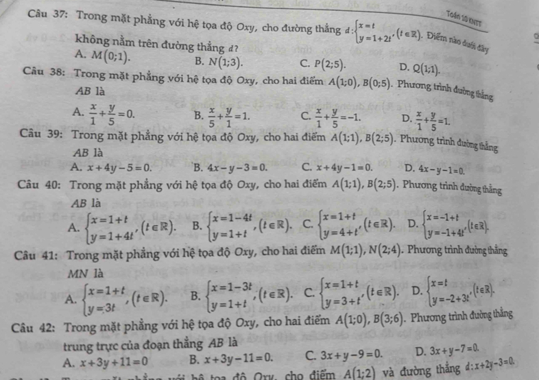 Toán 10 kNTT
Câu 37: Trong mặt phẳng với hệ tọa độ Oxy, cho đường thắng d:beginarrayl x=t y=1+2tendarray. ,(t∈ R) , Điểm nào dưới đây
không nằm trên đường thẳng đ?
A. M(0;1). B. N(1;3). C. P(2;5). D. Q(1;1).
Câu 38: Trong mặt phẳng với hệ tọa độ Oxy, cho hai điểm A(1;0),B(0;5).  Phương trình đường thắng
AB là
A.  x/1 + y/5 =0. B.  x/5 + y/1 =1. C.  x/1 + y/5 =-1. D.  x/1 + y/5 =1.
Câu 39: Trong mặt phẳng với hệ tọa độ Oxy, cho hai điểm A(1;1),B(2;5). Phương trình đường thắng
AB là
A. x+4y-5=0. `B. 4x-y-3=0. C. x+4y-1=0. D. 4x-y-1=0.
Câu 40: Trong mặt phẳng với hệ tọa độ Oxy, cho hai điểm A(1;1),B(2;5). Phương trình đường thắng
AB là
A. beginarrayl x=1+t y=1+4tendarray. ,(t∈ R). B. beginarrayl x=1-4t y=1+tendarray. ,(t∈ R). C. beginarrayl x=1+t y=4+t'endarray. (t∈ R). D. beginarrayl x=-1+t y=-1+4t'endarray. (t∈ R).
Câu 41: Trong mặt phẳng với hệ tọa độ Oxy, cho hai điểm M(1;1),N(2;4). Phương trình đường thẳng
MN là
A. beginarrayl x=1+t y=3tendarray. ,(t∈ R). B. beginarrayl x=1-3t y=1+tendarray. ,(t∈ R). C. beginarrayl x=1+t y=3+t'endarray. (t∈ R). D. beginarrayl x=t y=-2+3tendarray. ,(t∈ R).
Câu 42: Trong mặt phẳng với hệ tọa độ Oxy, cho hai điểm A(1;0),B(3;6).  Phương trình đường thắng
trung trực của đoạn thẳng AB là
A. x+3y+11=0 B. x+3y-11=0. C. 3x+y-9=0. D. 3x+y-7=0.

t       độ  Ory, cho điểm A(1;2) và đường thắng d:x+2y-3=0.