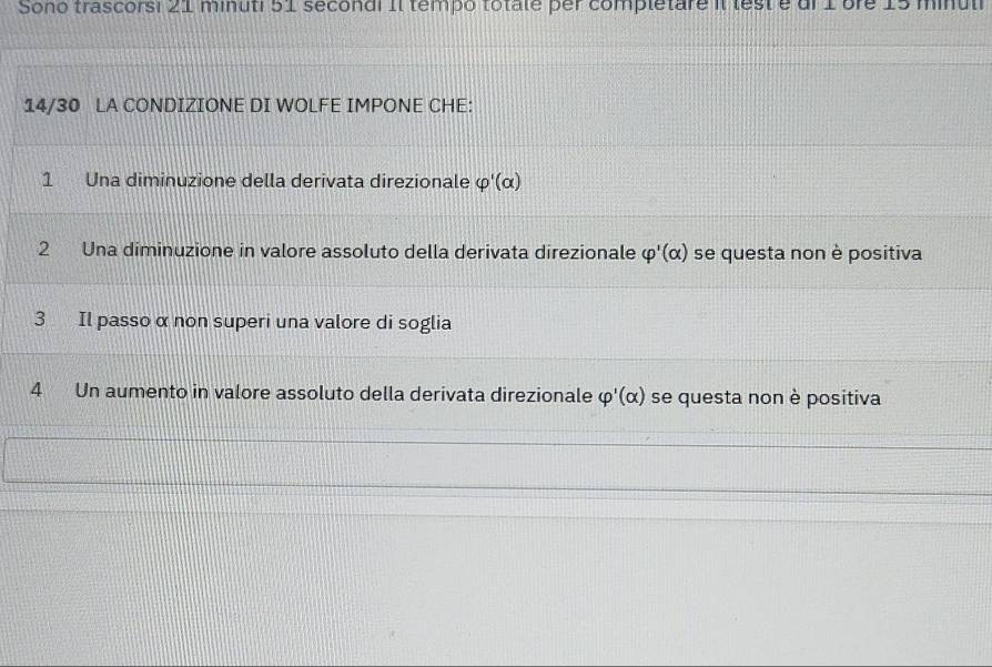 Sono trascorsi 21 minuti 51 secondi Il tempo totate per completare il lest e ul 1 bre 15 minul
14/30 LA CONDIZIONE DI WOLFE IMPONE CHE:
1 Una diminuzione della derivata direzionale varphi '(alpha )
2 Una diminuzione in valore assoluto della derivata direzionale varphi '(alpha ) se questa non è positiva
3 Il passo α non superi una valore di soglia
4 Un aumento in valore assoluto della derivata direzionale varphi '(alpha ) se questa non è positiva