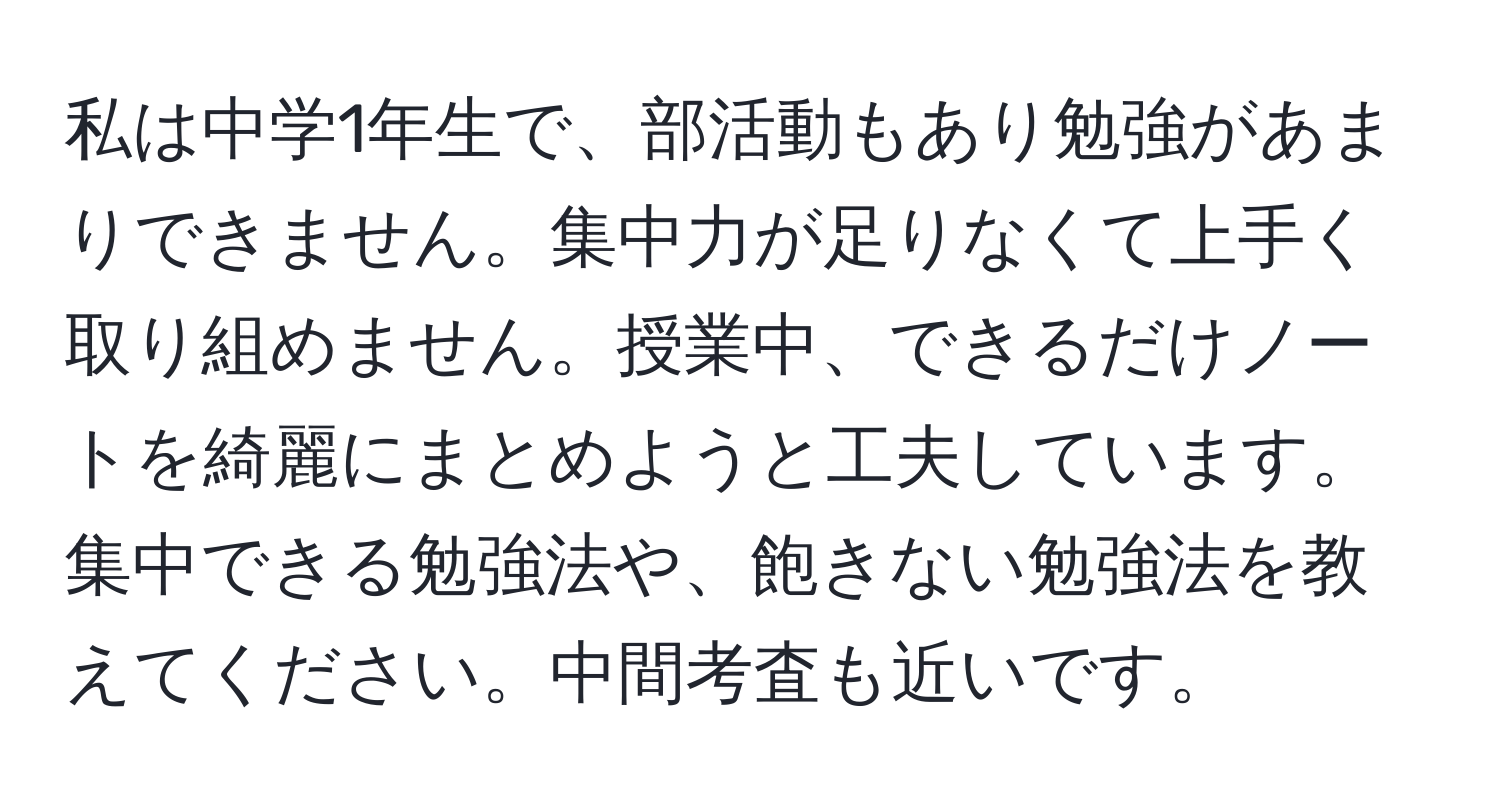 私は中学1年生で、部活動もあり勉強があまりできません。集中力が足りなくて上手く取り組めません。授業中、できるだけノートを綺麗にまとめようと工夫しています。集中できる勉強法や、飽きない勉強法を教えてください。中間考査も近いです。