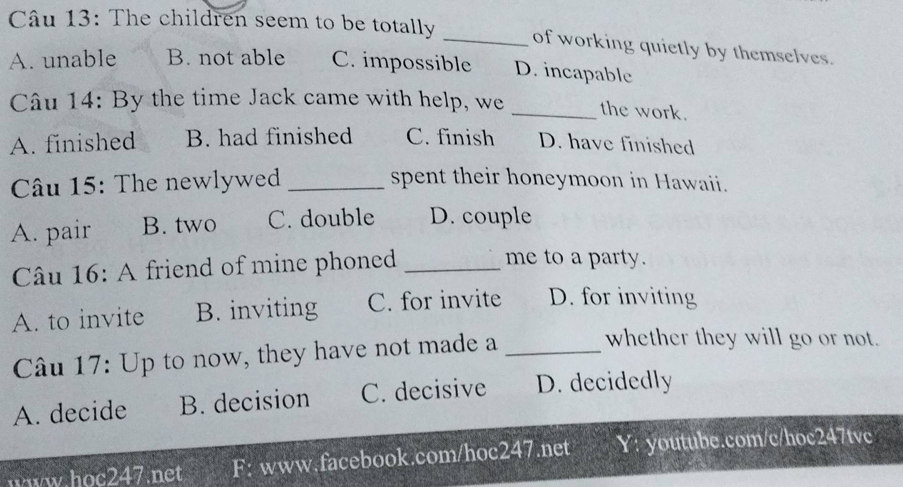 The children seem to be totally
_of working quietly by themselves.
A. unable B. not able C. impossible D. incapable
Câu 14: By the time Jack came with help, we
_the work.
A. finished B. had finished C. finish D. have finished
Câu 15: The newlywed _spent their honeymoon in Hawaii.
A. pair B. two C. double D. couple
Câu 16: A friend of mine phoned_
me to a party.
A. to invite B. inviting C. for invite D. for inviting
Câu 17: Up to now, they have not made a_
whether they will go or not.
A. decide B. decision C. decisive D. decidedly
www.hoc247.net F: www.facebook.com/hoc247.net Y: youtube.com/c/hoc247tvc