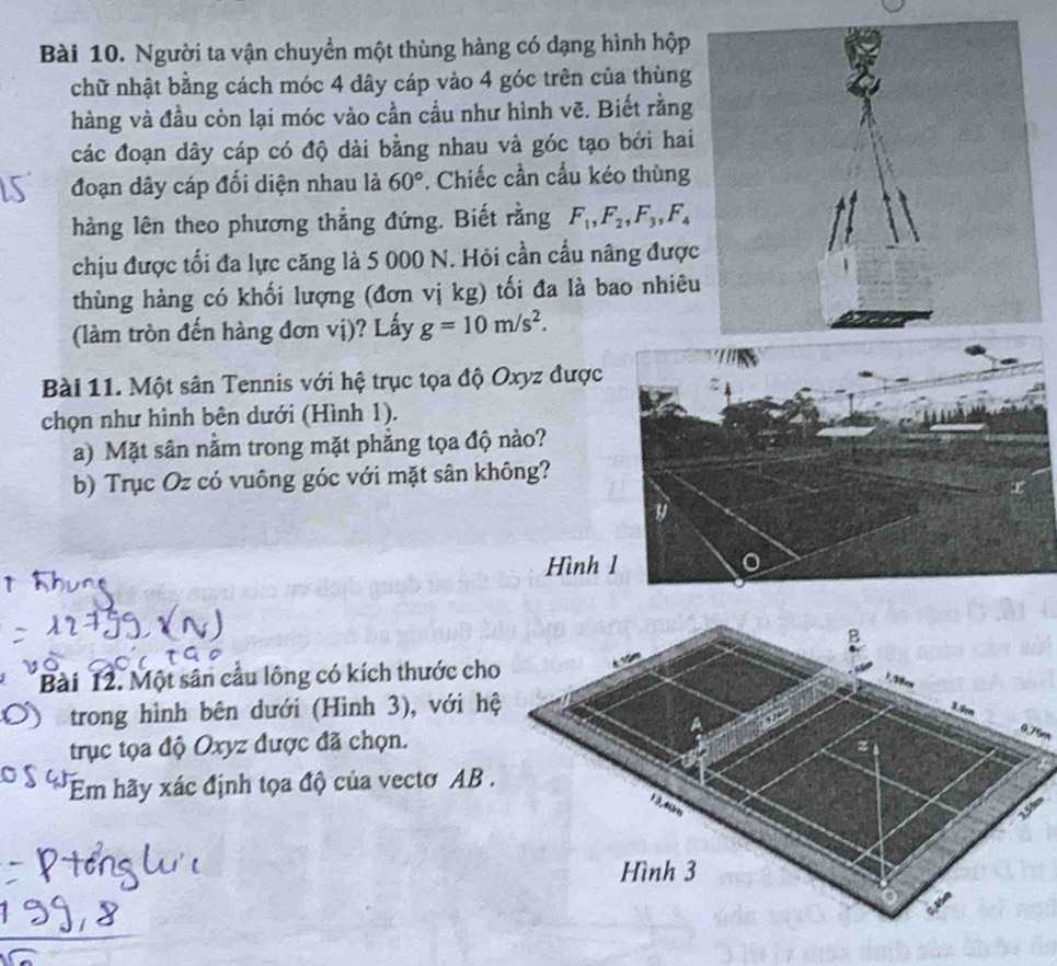 Người ta vận chuyển một thùng hàng có dạng hình hộp 
chữ nhật bằng cách móc 4 dây cáp vào 4 góc trên của thùng 
hàng và đầu còn lại móc vào cần cầu như hình vẽ. Biết rằng 
các đoạn dây cáp có độ dài bằng nhau và góc tạo bởi hai 
đoạn dây cáp đối diện nhau là 60°. Chiếc cần cầu kéo thùng 
hàng lên theo phương thẳng đứng. Biết rằng F_1, F_2, F_3, F_4
chịu được tối đa lực căng là 5 000 N. Hỏi cần cầu nâng được 
thùng hàng có khối lượng (đơn vị kg) tối đa là bao nhiêu 
(làm tròn đến hàng đơn vị)? Lấy g=10m/s^2. 
Bài 11. Một sân Tennis với hệ trục tọa độ Oxyz được 
chọn như hình bên dưới (Hình 1). 
a) Mặt sân nằm trong mặt phẳng tọa độ nào? 
b) Trục Oz có vuông góc với mặt sân không? 
Hình 
Bài 12. Một sân cầu lông có kích thước cho 
trong hình bên dưới (Hình 3), với hệ 
trục tọa độ Oxyz được đã chọn.
0.76m
Em hãy xác định tọa độ của vectơ AB. 
s