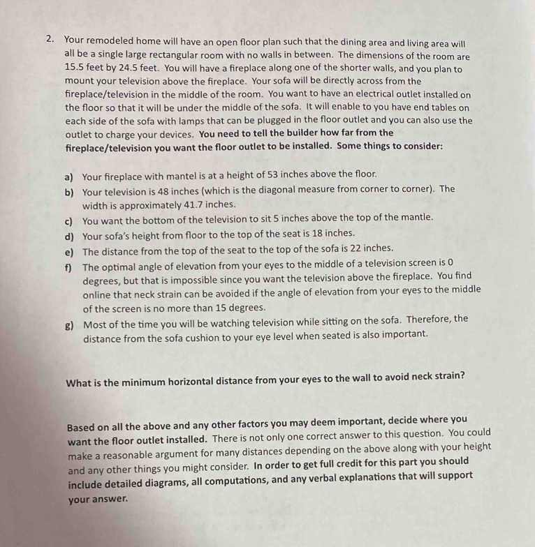 Your remodeled home will have an open floor plan such that the dining area and living area will
all be a single large rectangular room with no walls in between. The dimensions of the room are
15.5 feet by 24.5 feet. You will have a fireplace along one of the shorter walls, and you plan to
mount your television above the fireplace. Your sofa will be directly across from the
fireplace/television in the middle of the room. You want to have an electrical outlet installed on
the floor so that it will be under the middle of the sofa. It will enable to you have end tables on
each side of the sofa with lamps that can be plugged in the floor outlet and you can also use the
outlet to charge your devices. You need to tell the builder how far from the
fireplace/television you want the floor outlet to be installed. Some things to consider:
a) Your fireplace with mantel is at a height of 53 inches above the floor.
b) Your television is 48 inches (which is the diagonal measure from corner to corner). The
width is approximately 41.7 inches.
c) You want the bottom of the television to sit 5 inches above the top of the mantle.
d) Your sofa’s height from floor to the top of the seat is 18 inches.
e) The distance from the top of the seat to the top of the sofa is 22 inches.
f) The optimal angle of elevation from your eyes to the middle of a television screen is 0
degrees, but that is impossible since you want the television above the fireplace. You find
online that neck strain can be avoided if the angle of elevation from your eyes to the middle
of the screen is no more than 15 degrees.
g) Most of the time you will be watching television while sitting on the sofa. Therefore, the
distance from the sofa cushion to your eye level when seated is also important.
What is the minimum horizontal distance from your eyes to the wall to avoid neck strain?
Based on all the above and any other factors you may deem important, decide where you
want the floor outlet installed. There is not only one correct answer to this question. You could
make a reasonable argument for many distances depending on the above along with your height
and any other things you might consider. In order to get full credit for this part you should
include detailed diagrams, all computations, and any verbal explanations that will support
your answer.