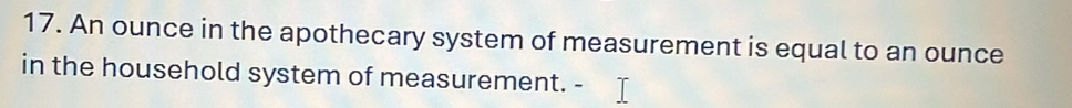 An ounce in the apothecary system of measurement is equal to an ounce
in the household system of measurement.