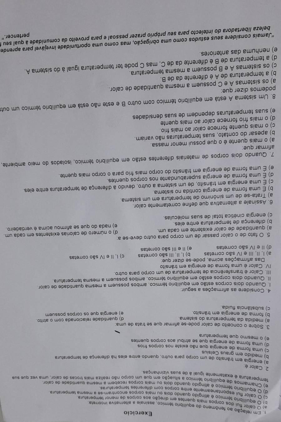 Exercicio
. Em relação ao fenômeno do equilíbrio térmico, assinale a alternativa incorreta;
a) O calor flui dos corpos mais quentes em direção aos corpos de menor temperatura
b) O equilíbrio térmico é atingido quando dois ou mais corpos encontram-se a mesma temperatura
c) O calor flui espontaneamente entre corpos com diferentes temperaturas
d) O equilíbrio térmico é atingido quando dois ou mais corpos recebem a mesma quantidade de calor.
e) Chamamos de equilíbro térmico a situação em que um corpo não realiza mais trocas de calor, uma vez que sua
temperatura é exatamente igual à de suas vizinhanças.
2. Calor é:
a) energia em trânsito de um corpo para outro, quando entre eles há diferença de temperatura
b) medido em graus Celsius
c) uma forma de energia que não existe nos corpos frios
d) uma forma de energia que se atribui aos corpos quentes
e) o mesmo que temperatura
3. Sobre o conceito de calor pode-se afirmar que se trata de uma:
a) medida da temperatura do sistema. d) quantidade relacionada com o atrito.
b) forma de energia em trânsito. e) energia que os corpos possuem
c) substância fluida.
4. Considere as afirmações a seguir:
l. Quando dois corpos estão em equilíbrio térmico, ambos possuem a mesma quantidade de calor.
II. Quando dois corpos estão em equilíbrio térmico, ambos possuem a mesma temperatura.
III. Calor é transferência de temperatura de um corpo para outro.
IV. Calor é uma forma de energia em trânsito
Das afirmações acima, pode-se dizer que:
a) I, II, III e IV são corretas b) I, II, III são corretas c) I, II e IV são corretas
d) II e IV são corretas e) II e III são corretas
5. O fato de o calor passar de um corpo para outro deve-se a:
a) quantidade de calor existente em cada um. d) o número de calorias existentes em cada um.
b) diferença de temperatura entre eles. e) nada do que se afirmou acima é verdadeiro.
c) energia cinética total de suas moléculas.
6. Assinale a alternativa que define corretamente calor.
a) Trata-se de um sinônimo de temperatura em um sistema.
b) É uma forma de energia contida no sistema.
c) É uma energia em trânsito, de um sistema a outro, devido à diferença de temperatura entre eles.
d) É uma forma de energia superabundante nos corpos quentes.
e) É uma forma de energia em trânsito do corpo mais frio para o corpo mais quente.
7. Quando dois corpos de materiais diferentes estão em equilíbrio térmico, isolados do meio ambiente,
afirmar que:
a) o mais quente é o que possui menor massa.
b) apesar do contato, suas temperaturas não variam.
c) o mais quente fornece calor ao mais frio.
d) o mais frio fornece calor ao mais quente
e) suas temperaturas dependem de suas densidades
8. Um sistema A está em equilíbrio térmico com outro B e este não está em equilíbrio térmico um outro
podemos dizer que:
a) os sistemas A e C possuem a mesma quantidade de calor.
b) a temperatura de A é diferente da de B.
c) os sistemas A e B possuem a mesma temperatura.
d) a temperatura de B é diferente da de C, mas C pode ter temperatura igual à do sistema A.
e) nenhuma das anteriores.
''Jamais considere seus estudos como uma obrigação, mas como uma oportunidade invejável para aprende
pertencer.”
beleza libertadora do intelecto para seu próprio prazer pessoal e para proveito da comunidade à qual seu t