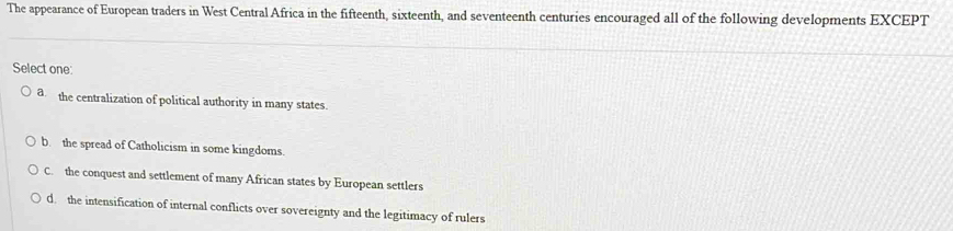 The appearance of European traders in West Central Africa in the fifteenth, sixteenth, and seventeenth centuries encouraged all of the following developments EXCEPT
Select one:
a the centralization of political authority in many states.
b. the spread of Catholicism in some kingdoms.
C. the conquest and settlement of many African states by European settlers
d the intensification of internal conflicts over sovereignty and the legitimacy of rulers