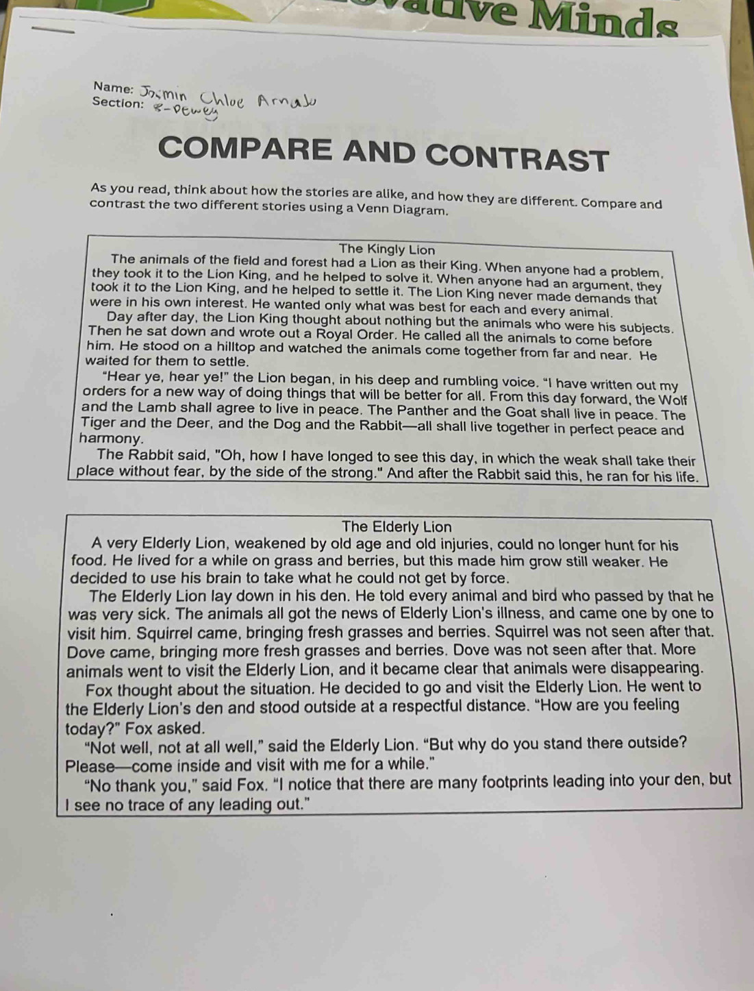 Mative Minds
Name:
Section:
COMPARE AND CONTRAST
As you read, think about how the stories are alike, and how they are different. Compare and
contrast the two different stories using a Venn Diagram.
The Kingly Lion
The animals of the field and forest had a Lion as their King. When anyone had a problem,
they took it to the Lion King, and he helped to solve it. When anyone had an argument, they
took it to the Lion King, and he helped to settle it. The Lion King never made demands that
were in his own interest. He wanted only what was best for each and every animal.
Day after day, the Lion King thought about nothing but the animals who were his subjects.
Then he sat down and wrote out a Royal Order. He called all the animals to come before
him. He stood on a hilltop and watched the animals come together from far and near. He
waited for them to settle.
“Hear ye, hear ye!” the Lion began, in his deep and rumbling voice. “I have written out my
orders for a new way of doing things that will be better for all. From this day forward, the Wolf
and the Lamb shall agree to live in peace. The Panther and the Goat shall live in peace. The
Tiger and the Deer, and the Dog and the Rabbit—all shall live together in perfect peace and
harmony.
The Rabbit said, "Oh, how I have longed to see this day, in which the weak shall take their
place without fear, by the side of the strong." And after the Rabbit said this, he ran for his life.
The Elderly Lion
A very Elderly Lion, weakened by old age and old injuries, could no longer hunt for his
food. He lived for a while on grass and berries, but this made him grow still weaker. He
decided to use his brain to take what he could not get by force.
The Elderly Lion lay down in his den. He told every animal and bird who passed by that he
was very sick. The animals all got the news of Elderly Lion's illness, and came one by one to
visit him. Squirrel came, bringing fresh grasses and berries. Squirrel was not seen after that.
Dove came, bringing more fresh grasses and berries. Dove was not seen after that. More
animals went to visit the Elderly Lion, and it became clear that animals were disappearing.
Fox thought about the situation. He decided to go and visit the Elderly Lion. He went to
the Elderly Lion's den and stood outside at a respectful distance. “How are you feeling
today?" Fox asked.
“Not well, not at all well,” said the Elderly Lion. “But why do you stand there outside?
Please—come inside and visit with me for a while."
“No thank you,” said Fox. “I notice that there are many footprints leading into your den, but
I see no trace of any leading out."