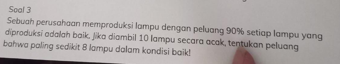 Soal 3 
Sebuah perusahaan memproduksi lampu dengan peluang 90% setiap lampu yang 
diproduksi adalah baik. Jika diambil 10 lampu secara acak, tentukan peluang 
bahwa paling sedikit 8 lampu dalam kondisi baik!