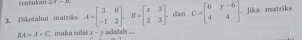 tentukan 2A'-B. 
3. Diketahui matriks A=beginbmatrix 3&0 -1&2endbmatrix , B=beginbmatrix x&3 2&3endbmatrix , dan C=beginbmatrix 6&y-6 4&4endbmatrix. . Jika matriks
BA=A+C , maka nilai x-y adalah ....