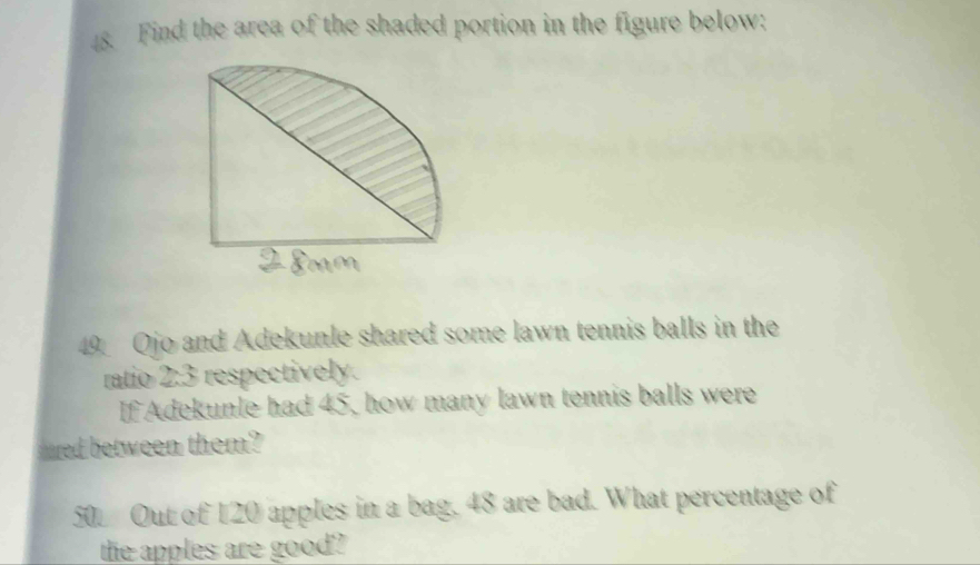 Find the area of the shaded portion in the figure below;
49 Ojo and Adekunle shared some lawn tennis balls in the 
ratio 2:3 respectively. 
If Adekunle had 45, how many lawn tennis balls were 
ared between them? 
50. Out of 120 apples in a bag, 48 are bad. What percentage of 
the apples are good?