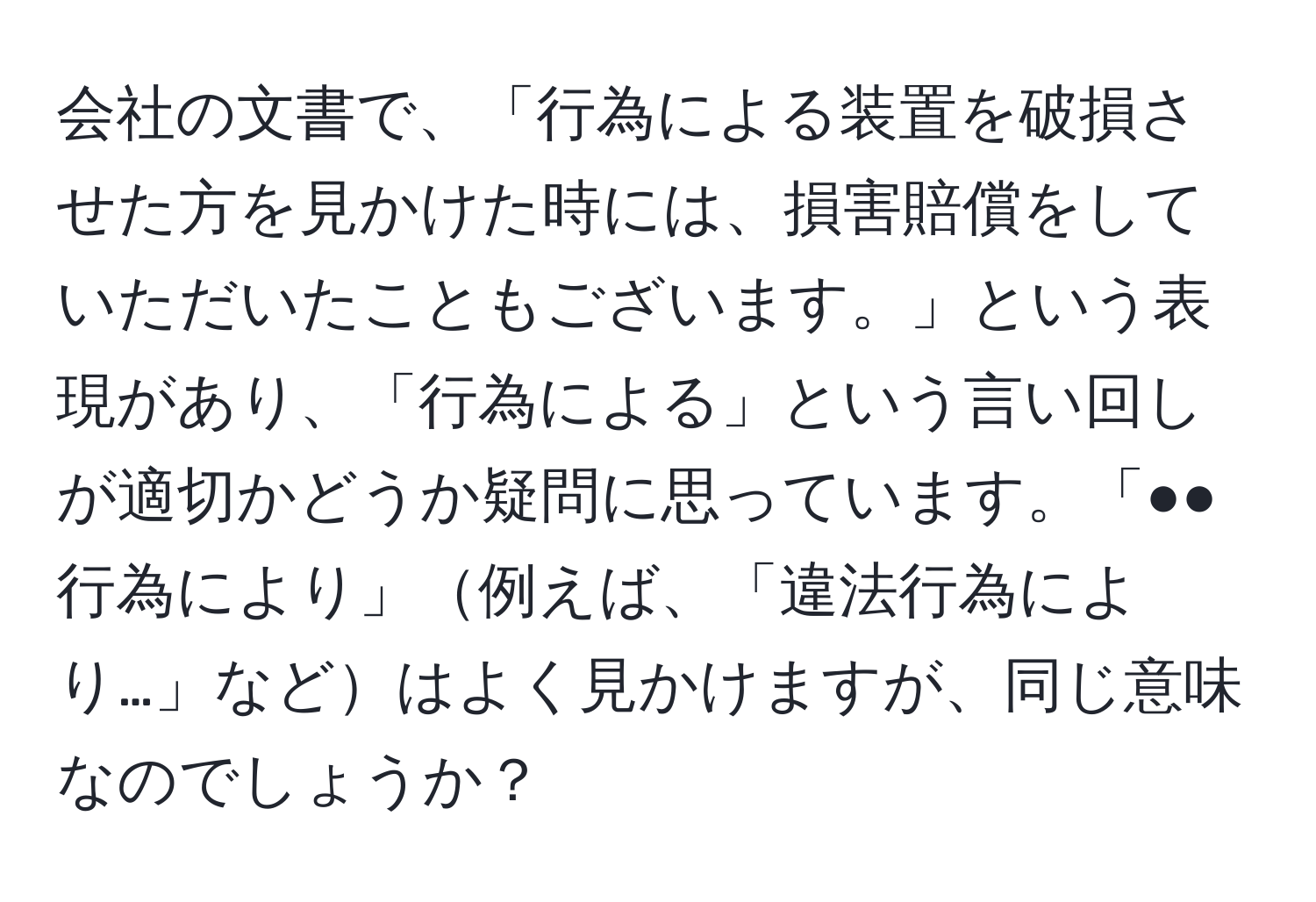 会社の文書で、「行為による装置を破損させた方を見かけた時には、損害賠償をしていただいたこともございます。」という表現があり、「行為による」という言い回しが適切かどうか疑問に思っています。「●●行為により」例えば、「違法行為により…」などはよく見かけますが、同じ意味なのでしょうか？