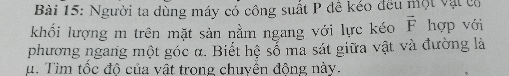 Người ta dùng máy có công suất P đề kéo đều mọt vật co 
khối lượng m trên mặt sàn nằm ngang với lực kéo vector F hợp với 
phương ngang một góc α. Biết hệ số ma sát giữa vật và đường là
μ. Tìm tốc độ của vật trong chuyển động này.