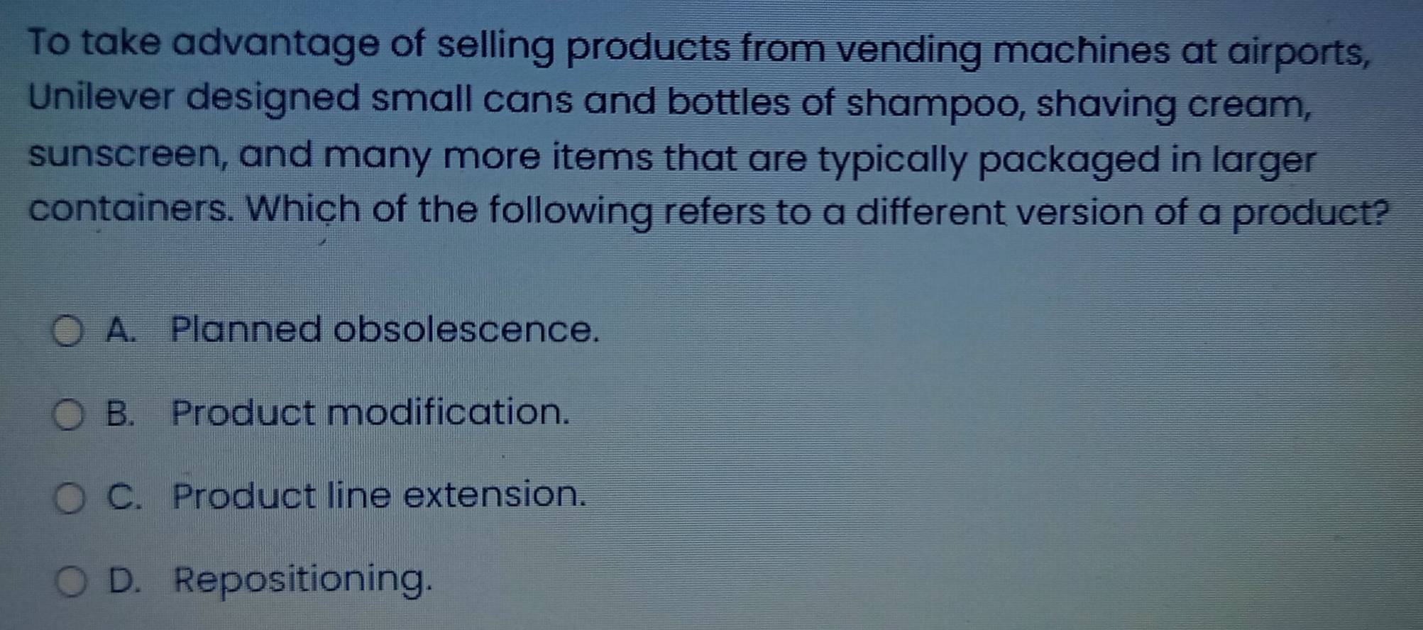 To take advantage of selling products from vending machines at airports,
Unilever designed small cans and bottles of shampoo, shaving cream,
sunscreen, and many more items that are typically packaged in larger
containers. Which of the following refers to a different version of a product?
A. Planned obsolescence.
B. Product modification.
C. Product line extension.
D. Repositioning.