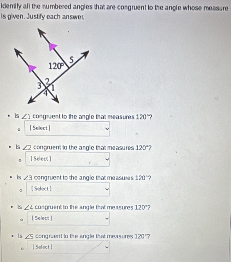 ldentify all the numbered angles that are congruent to the angle whose measure
is given. Justify each answer.
Is ∠ 1 congruent to the angle that measures 120° ?
[ Select ]
Is ∠ 2 congruent to the angle that measures 120° ?
[ Select ]
Is ∠ 3 congruent to the angle that measures 120° ?
[ Select ]
Is ∠ 4 congruent to the angle that measures 120° ?
[ Select ]
Is ∠ 5 congruent to the angle that measures 120° ?
[ Select ]