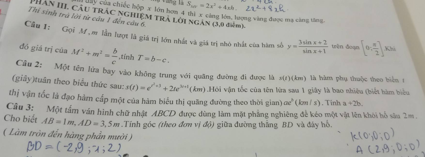 Vụ Vàng là S_MV=2x^2+4xh. 
H da y ủa chiếc hộp x lớn hơn 4 thì x càng lớn, lượng vàng được mạ cảng tăng. 
PHAN III. CÂU TRÁC NGHIỆM TRẢ LỜI NGÁN (3,0 điểm). 
Thí sinh trả lời từ câu 1 đến câu 6. 
Câu 1: Gọi M ,m lần lượt là giá trị lớn nhất và giá trị nhỏ nhất của hàm số y= (3sin x+2)/sin x+1  trên đoạn [0; π /2 ] Khi 
đó giá trị của M^2+m^2= b/c  ,tính T=b-c. 
Câu 2: Một tên lửa bay vào không trung với quãng đường đi được là s(t) () (km) là hàm phụ thuộc theo biển 1 
(giây)tuân theo biểu thức sau: s(t)=e^(t^2)+3+2te^(3t+1)(km).Hỏi vận tốc của tên lửa sau 1 giây là bao nhiêu (biết hàm biểu 
thị vận tốc là đạo hàm cấp một của hàm biểu thị quãng đường theo thời gian) ae^b (km / s). Tính a+2b. 
Câu 3: Một tấm ván hình chữ nhật ABCD được dùng làm mặt phẳng nghiêng để kéo một vật lên khỏi hố sâu 2m. 
Cho biết AB=1m, AD=3,5m.Tính góc (theo đơn vị độ) giữa đường thẳng BD và đáy hố. 
( Làm tròn đến hàng phần mười )