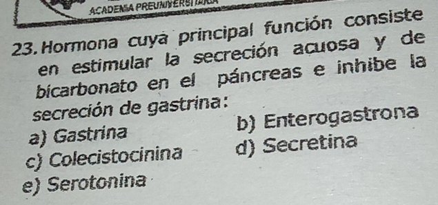 ACADENÍA PREUNVERS 
23. Hormona cuya principal función consiste
en estimular la secreción acuosa y de
bicarbonato en el páncreas e inhibe la
secreción de gastrina:
a) Gastrina b) Enterogastrona
c) Colecistocinina d) Secretina
e) Serotonina