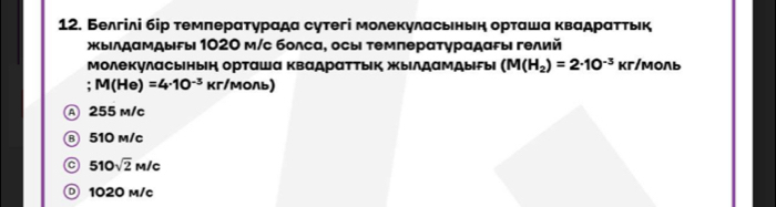 Белгілі бір темлерαтурада сутегі молекуласьньн орташа κвадрαττьк
жыιлдαмдыεы 1020 м/с болса, осы τемперατγрαдαρы гелий
молекуласынын орташа квадраттык жыΙлдамдыгыι (M(H_2)=2· 10^(-3) кг/мoль
M(He)=4· 10^(-3) кг/моль)
Ⓐ 255 m/c
⑧ 510 m/c
a 510sqrt(2)M/c
。 1020 m/c