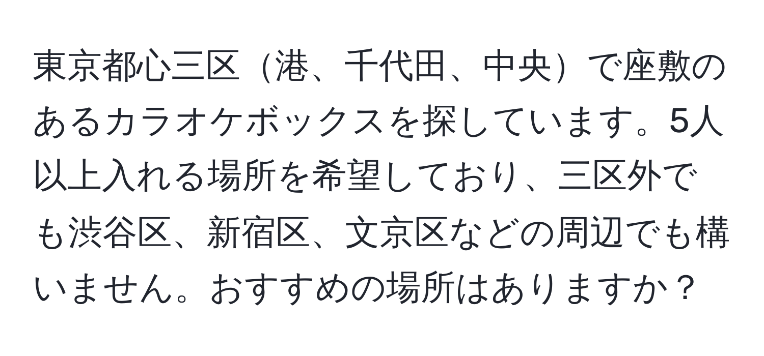 東京都心三区港、千代田、中央で座敷のあるカラオケボックスを探しています。5人以上入れる場所を希望しており、三区外でも渋谷区、新宿区、文京区などの周辺でも構いません。おすすめの場所はありますか？