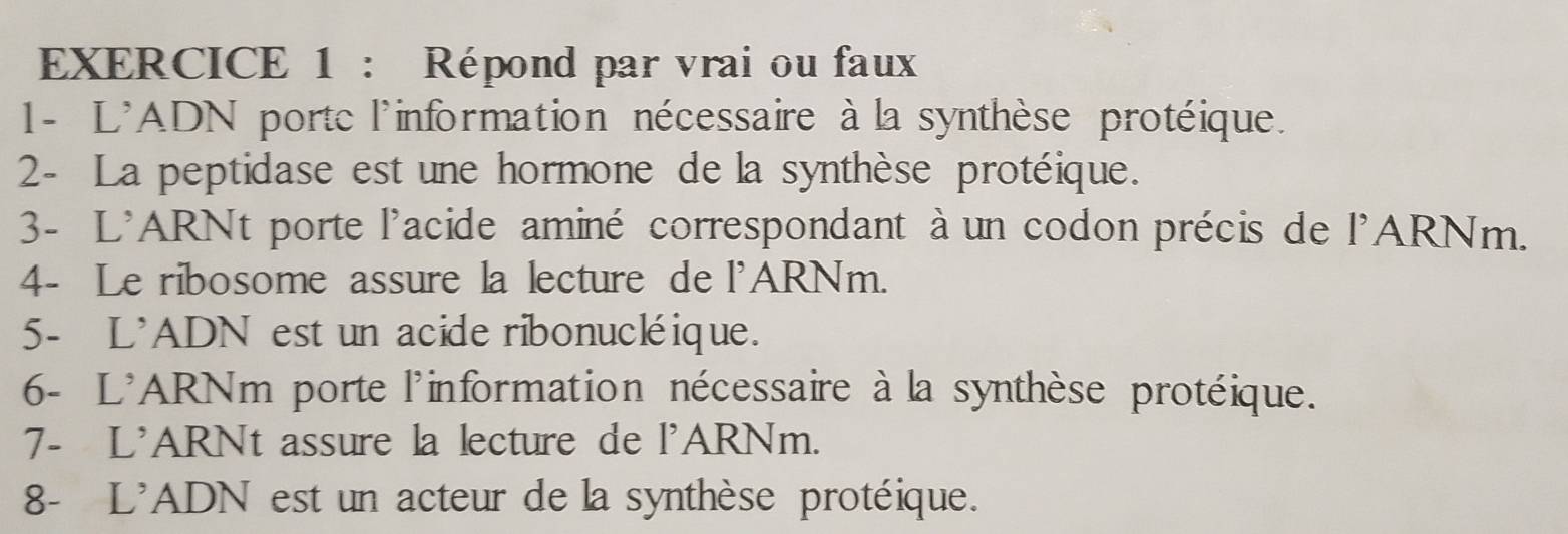 Répond par vrai ou faux 
1- L'ADN porte l'information nécessaire à la synthèse protéique. 
2- La peptidase est une hormone de la synthèse protéique. 
3- L'ARNt porte l'acide aminé correspondant à un codon précis de l'ARNm. 
4- Le ribosome assure la lecture de l'ARNm. 
5- L'ADN est un acide ribonucléique. 
6- L'ARNm porte l'information nécessaire à la synthèse protéique. 
7- L'ARNt assure la lecture de l'ARNm. 
8- L'ADN est un acteur de la synthèse protéique.