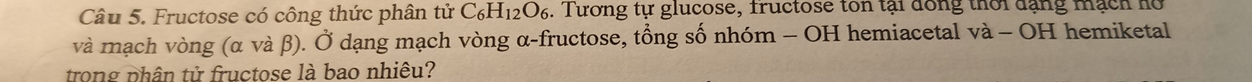 Fructose có công thức phân tử C_6H_12O_6. Tương tự glucose, fructose ton tại dồng thời dạng mạch ho 
và mạch vòng (α và β). Ở dạng mạch vòng α -fructose, tổng số nhóm - OH hemiacetal va-OH I hemiketal 
trong phân tử fructose là bao nhiêu?