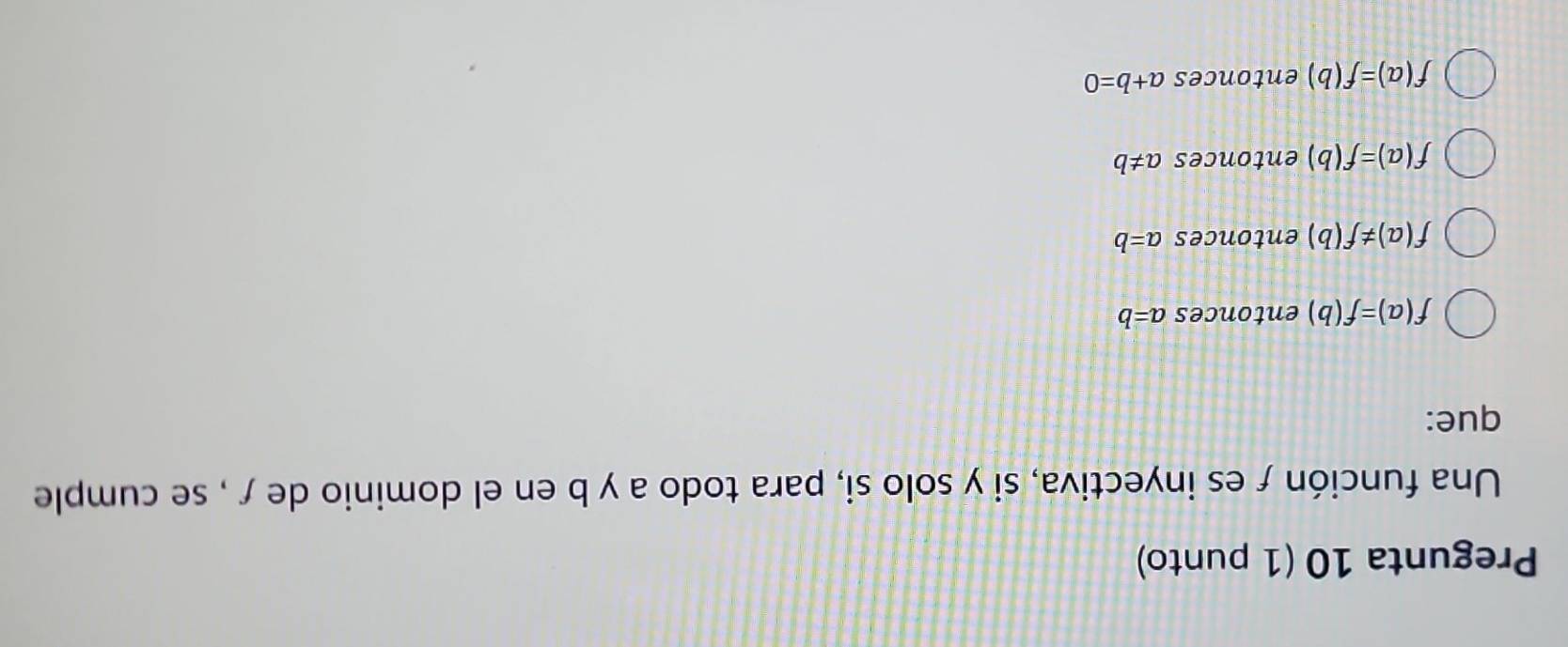 Pregunta 10 (1 punto)
Una función ƒes inyectiva, si y solo si, para todo a y b en el dominio de ƒ , se cumple
que:
f(a)=f(b) entonces a=b
f(a)!= f(b) entonces a=b
f(a)=f(b) entonces a!= b
f(a)=f(b) entonces a+b=0