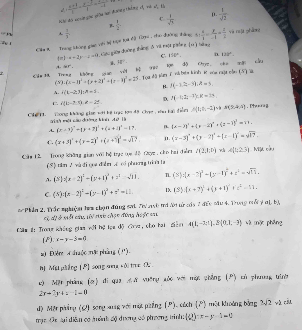 d_1: (x+1)/1 = (y-2)/1 =frac -1-1 ya
D.  1/sqrt(2) .
Khi đó cosin góc giữa hai đường thẳng đ, và d_2 là
B.  1/2 .
C.  1/sqrt(3) .
: Ph
A.  1/3 .
Câu 9. Trong không gian với hhat c trục tọa độ Oxyz , cho đường thắng △ : x/1 = y/-1 = z/2  và mặt phẳng
Câu 1
(α): x+2y-z=0 0. Góc giữa đường thẳng Δ và mặt phẳng (α) bằng
C.
B. 30°. 150°.
D. 120°.
2. Oxyz， cho mặt cầu
A. 60°.
Câu 10. Trong không gian với hệ trục tọa độ
(S) :(x-1)^2+(y+2)^2+(z-3)^2=25. Tọa độ tâm / và bán kính R của mặt cầu (S) là
B. I(-1;2;-3);R=5.
A. I(1;-2;3);R=5.
D. I(-1;2;-3);R=25.
C. I(1;-2;3);R=25.
Câu 11. Trong không gian với hệ trục tọa độ Oxyz , cho hai điểm A(1;0;-2) và B(5;4;4). Phương
trình mặt cầu đường kính AB là
A. (x+3)^2+(y+2)^2+(z+1)^2=17. B. (x-3)^2+(y-2)^2+(z-1)^2=17.
C. (x+3)^2+(y+2)^2+(z+1)^2=sqrt(17). D. (x-3)^2+(y-2)^2+(z-1)^2=sqrt(17).
Câu 12. Trong không gian với hệ trục tọa độ Oxyz , cho hai điểm I(2;1;0) và A(1;2;3). Mặt cầu
(S) tâm / và đi qua điểm A có phương trình là
A. (S):(x+2)^2+(y+1)^2+z^2=sqrt(11). B. (S):(x-2)^2+(y-1)^2+z^2=sqrt(11).
C. (S):(x-2)^2+(y-1)^2+z^2=11.
D. (S):(x+2)^2+(y+1)^2+z^2=11.
* Phần 2. Trắc nghiệm lựa chọn đúng sai. Thí sinh trả lời từ câu 1 đến câu 4. Trong mỗi ý a), b),
c), d) ở mỗi câu, thí sinh chọn đúng hoặc sai.
Câu 1: Trong không gian với hệ tọa độ Oxyz, cho hai điểm A(1;-2;1),B(0;1;-3) và mặt phẳng
(P):x-y-3=0.
a) Điểm A thuộc mặt phẳng (P).
b) Mặt phẳng (P) song song với trục Oz .
c) Mặt phẳng (α) đi qua A,B vuông góc với mặt phẳng (P) có phương trình
2x+2y+z-1=0
d) Mặt phẳng (Q) song song với mặt phẳng (P), cách (P) một khoảng bằng 2sqrt(2) và cắt
trục Ox tại điểm có hoành độ dương có phương trình:(Q): x-y-1=0